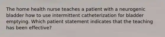 The home health nurse teaches a patient with a neurogenic bladder how to use intermittent catheterization for bladder emptying. Which patient statement indicates that the teaching has been effective?