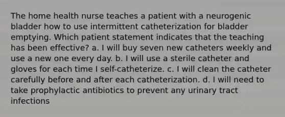 The home health nurse teaches a patient with a neurogenic bladder how to use intermittent catheterization for bladder emptying. Which patient statement indicates that the teaching has been effective? a. I will buy seven new catheters weekly and use a new one every day. b. I will use a sterile catheter and gloves for each time I self-catheterize. c. I will clean the catheter carefully before and after each catheterization. d. I will need to take prophylactic antibiotics to prevent any urinary tract infections