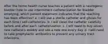 After the home health nurse teaches a patient with a neurogenic bladder how to use intermittent catheterization for bladder emptying, which patient statement indicates that the teaching has been effective? a. I will use a sterile catheter and gloves for each time I self-catheterize. b. I will clean the catheter carefully before and after each catheterization. c. I will need to buy seven new catheters weekly and use a new one every day. d. I will need to take prophylactic antibiotics to prevent any urinary tract infections.