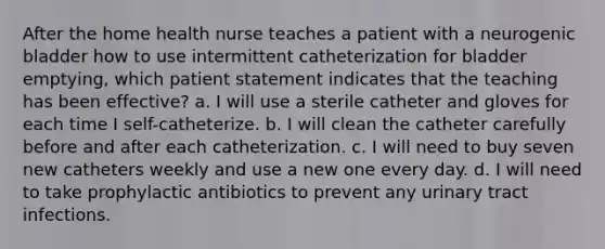 After the home health nurse teaches a patient with a neurogenic bladder how to use intermittent catheterization for bladder emptying, which patient statement indicates that the teaching has been effective? a. I will use a sterile catheter and gloves for each time I self-catheterize. b. I will clean the catheter carefully before and after each catheterization. c. I will need to buy seven new catheters weekly and use a new one every day. d. I will need to take prophylactic antibiotics to prevent any urinary tract infections.