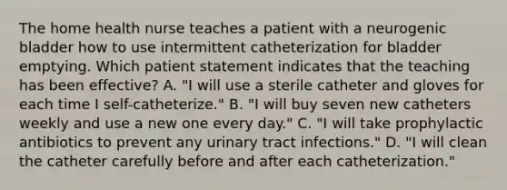 The home health nurse teaches a patient with a neurogenic bladder how to use intermittent catheterization for bladder emptying. Which patient statement indicates that the teaching has been effective? A. "I will use a sterile catheter and gloves for each time I self-catheterize." B. "I will buy seven new catheters weekly and use a new one every day." C. "I will take prophylactic antibiotics to prevent any urinary tract infections." D. "I will clean the catheter carefully before and after each catheterization."