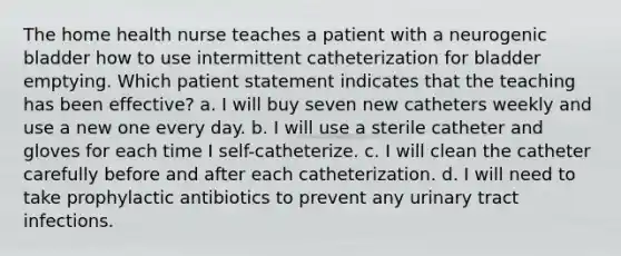 The home health nurse teaches a patient with a neurogenic bladder how to use intermittent catheterization for bladder emptying. Which patient statement indicates that the teaching has been effective? a. I will buy seven new catheters weekly and use a new one every day. b. I will use a sterile catheter and gloves for each time I self-catheterize. c. I will clean the catheter carefully before and after each catheterization. d. I will need to take prophylactic antibiotics to prevent any urinary tract infections.