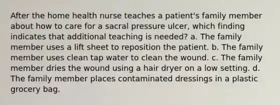 After the home health nurse teaches a patient's family member about how to care for a sacral pressure ulcer, which finding indicates that additional teaching is needed? a. The family member uses a lift sheet to reposition the patient. b. The family member uses clean tap water to clean the wound. c. The family member dries the wound using a hair dryer on a low setting. d. The family member places contaminated dressings in a plastic grocery bag.