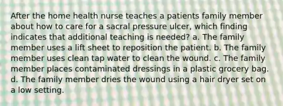 After the home health nurse teaches a patients family member about how to care for a sacral pressure ulcer, which finding indicates that additional teaching is needed? a. The family member uses a lift sheet to reposition the patient. b. The family member uses clean tap water to clean the wound. c. The family member places contaminated dressings in a plastic grocery bag. d. The family member dries the wound using a hair dryer set on a low setting.