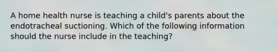 A home health nurse is teaching a child's parents about the endotracheal suctioning. Which of the following information should the nurse include in the teaching?