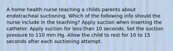 A home health nurse teaching a childs parents about endotracheal suctioning. Which of the following info should the nurse include in the teaching? Apply suction when inserting the catheter. Apply suction for less than 10 seconds. Set the suction pressure to 110 mm Hg. Allow the child to rest for 10 to 15 seconds after each suctioning attempt.