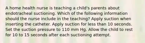 A home health nurse is teaching a child's parents about endotracheal suctioning. Which of the following information should the nurse include in the teaching? Apply suction when inserting the catheter. Apply suction for <a href='https://www.questionai.com/knowledge/k7BtlYpAMX-less-than' class='anchor-knowledge'>less than</a> 10 seconds. Set the suction pressure to 110 mm Hg. Allow the child to rest for 10 to 15 seconds after each suctioning attempt.