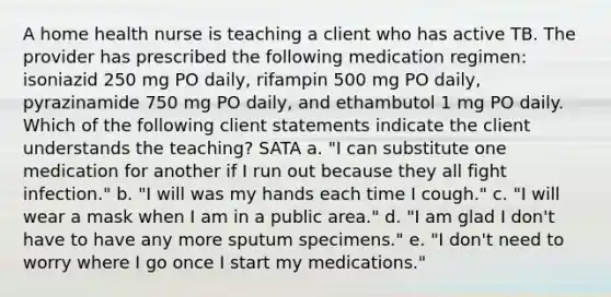 A home health nurse is teaching a client who has active TB. The provider has prescribed the following medication regimen: isoniazid 250 mg PO daily, rifampin 500 mg PO daily, pyrazinamide 750 mg PO daily, and ethambutol 1 mg PO daily. Which of the following client statements indicate the client understands the teaching? SATA a. "I can substitute one medication for another if I run out because they all fight infection." b. "I will was my hands each time I cough." c. "I will wear a mask when I am in a public area." d. "I am glad I don't have to have any more sputum specimens." e. "I don't need to worry where I go once I start my medications."