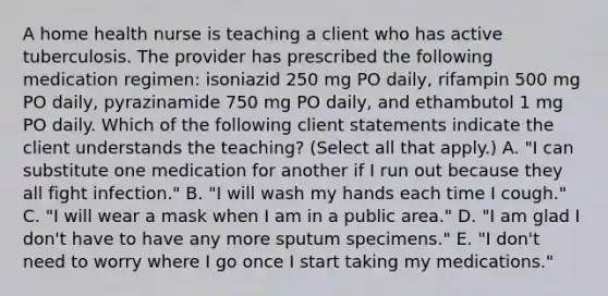 A home health nurse is teaching a client who has active tuberculosis. The provider has prescribed the following medication regimen: isoniazid 250 mg PO daily, rifampin 500 mg PO daily, pyrazinamide 750 mg PO daily, and ethambutol 1 mg PO daily. Which of the following client statements indicate the client understands the teaching? (Select all that apply.) A. "I can substitute one medication for another if I run out because they all fight infection." B. "I will wash my hands each time I cough." C. "I will wear a mask when I am in a public area." D. "I am glad I don't have to have any more sputum specimens." E. "I don't need to worry where I go once I start taking my medications."