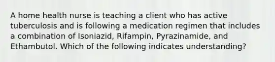 A home health nurse is teaching a client who has active tuberculosis and is following a medication regimen that includes a combination of Isoniazid, Rifampin, Pyrazinamide, and Ethambutol. Which of the following indicates understanding?