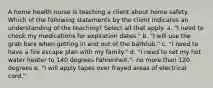 A home health nurse is teaching a client about home safety. Which of the following statements by the client indicates an understanding of the teaching? Select all that apply. a. "I need to check my medications for expiration dates." b. "I will use the grab bars when getting in and out of the bathtub." c. "I need to have a fire escape plan with my family." d. "I need to set my hot water heater to 140 degrees Fahrenheit."- no more than 120 degrees e. "I will apply tapes over frayed areas of electrical cord."