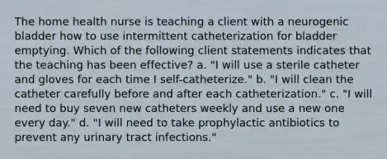 The home health nurse is teaching a client with a neurogenic bladder how to use intermittent catheterization for bladder emptying. Which of the following client statements indicates that the teaching has been effective? a. "I will use a sterile catheter and gloves for each time I self-catheterize." b. "I will clean the catheter carefully before and after each catheterization." c. "I will need to buy seven new catheters weekly and use a new one every day." d. "I will need to take prophylactic antibiotics to prevent any urinary tract infections."