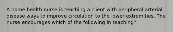 A home health nurse is teaching a client with peripheral arterial disease ways to improve circulation to the lower extremities. The nurse encourages which of the following in teaching?