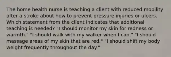 The home health nurse is teaching a client with reduced mobility after a stroke about how to prevent pressure injuries or ulcers. Which statement from the client indicates that additional teaching is needed? "I should monitor my skin for redness or warmth." "I should walk with my walker when I can." "I should massage areas of my skin that are red." "I should shift my body weight frequently throughout the day."