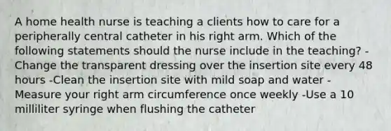 A home health nurse is teaching a clients how to care for a peripherally central catheter in his right arm. Which of the following statements should the nurse include in the teaching? -Change the transparent dressing over the insertion site every 48 hours -Clean the insertion site with mild soap and water -Measure your right arm circumference once weekly -Use a 10 milliliter syringe when flushing the catheter