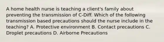 A home health nurse is teaching a client's family about preventing the transmission of C-Diff. Which of the following transmission based precautions should the nurse include in the teaching? A. Protective environment B. Contact precautions C. Droplet precautions D. Airborne Precautions