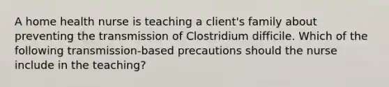 A home health nurse is teaching a client's family about preventing the transmission of Clostridium difficile. Which of the following transmission-based precautions should the nurse include in the teaching?