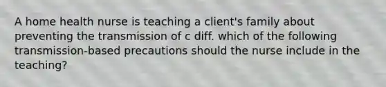 A home health nurse is teaching a client's family about preventing the transmission of c diff. which of the following transmission-based precautions should the nurse include in the teaching?