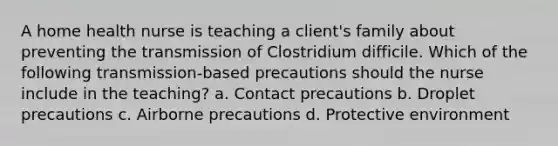 A home health nurse is teaching a client's family about preventing the transmission of Clostridium difficile. Which of the following transmission-based precautions should the nurse include in the teaching? a. Contact precautions b. Droplet precautions c. Airborne precautions d. Protective environment