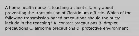 A home health nurse is teaching a client's family about preventing the transmission of Clostridium difficile. Which of the following transmission-based precautions should the nurse include in the teaching? A. contact precautions B. droplet precautions C. airborne precautions D. protective environment