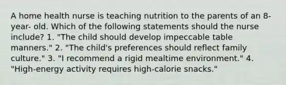 A home health nurse is teaching nutrition to the parents of an 8-year- old. Which of the following statements should the nurse include? 1. "The child should develop impeccable table manners." 2. "The child's preferences should reflect family culture." 3. "I recommend a rigid mealtime environment." 4. "High-energy activity requires high-calorie snacks."