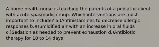 A home health nurse is teaching the parents of a pediatric client with acute spasmodic croup. Which interventions are most important to include? a.)Antihistamines to decrease allergic responses b.)Humidified air with an increase in oral fluids c.)Sedation as needed to prevent exhaustion d.)Antibiotic therapy for 10 to 14 days