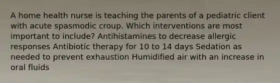 A home health nurse is teaching the parents of a pediatric client with acute spasmodic croup. Which interventions are most important to include? Antihistamines to decrease allergic responses Antibiotic therapy for 10 to 14 days Sedation as needed to prevent exhaustion Humidified air with an increase in oral fluids