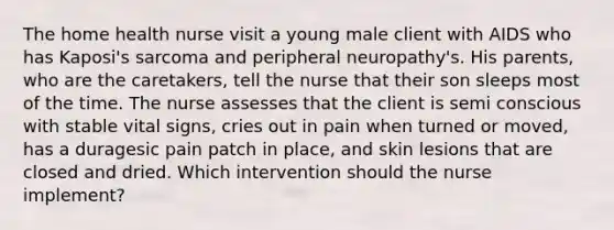 The home health nurse visit a young male client with AIDS who has Kaposi's sarcoma and peripheral neuropathy's. His parents, who are the caretakers, tell the nurse that their son sleeps most of the time. The nurse assesses that the client is semi conscious with stable vital signs, cries out in pain when turned or moved, has a duragesic pain patch in place, and skin lesions that are closed and dried. Which intervention should the nurse implement?