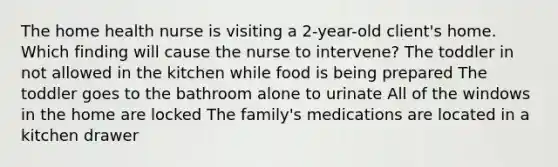 The home health nurse is visiting a 2-year-old client's home. Which finding will cause the nurse to intervene? The toddler in not allowed in the kitchen while food is being prepared The toddler goes to the bathroom alone to urinate All of the windows in the home are locked The family's medications are located in a kitchen drawer