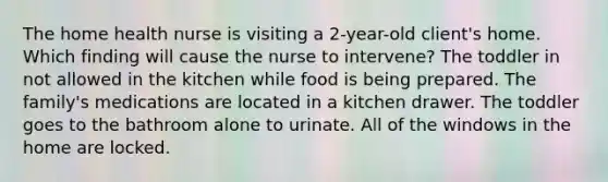 The home health nurse is visiting a 2-year-old client's home. Which finding will cause the nurse to intervene? The toddler in not allowed in the kitchen while food is being prepared. The family's medications are located in a kitchen drawer. The toddler goes to the bathroom alone to urinate. All of the windows in the home are locked.