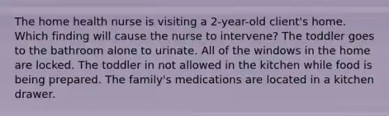 The home health nurse is visiting a 2-year-old client's home. Which finding will cause the nurse to intervene? The toddler goes to the bathroom alone to urinate. All of the windows in the home are locked. The toddler in not allowed in the kitchen while food is being prepared. The family's medications are located in a kitchen drawer.