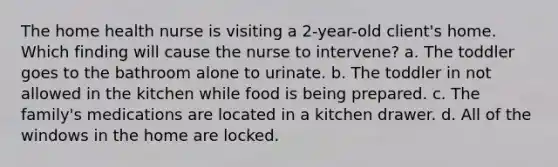 The home health nurse is visiting a 2-year-old client's home. Which finding will cause the nurse to intervene? a. The toddler goes to the bathroom alone to urinate. b. The toddler in not allowed in the kitchen while food is being prepared. c. The family's medications are located in a kitchen drawer. d. All of the windows in the home are locked.