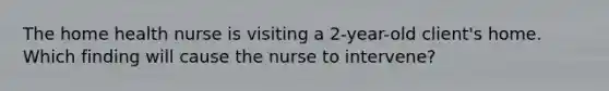 The home health nurse is visiting a 2-year-old client's home. Which finding will cause the nurse to intervene?