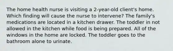 The home health nurse is visiting a 2-year-old client's home. Which finding will cause the nurse to intervene? The family's medications are located in a kitchen drawer. The toddler in not allowed in the kitchen while food is being prepared. All of the windows in the home are locked. The toddler goes to the bathroom alone to urinate.