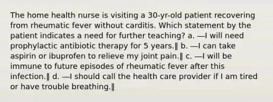 The home health nurse is visiting a 30-yr-old patient recovering from rheumatic fever without carditis. Which statement by the patient indicates a need for further teaching? a. ―I will need prophylactic antibiotic therapy for 5 years.‖ b. ―I can take aspirin or ibuprofen to relieve my joint pain.‖ c. ―I will be immune to future episodes of rheumatic fever after this infection.‖ d. ―I should call the health care provider if I am tired or have trouble breathing.‖