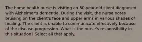 The home health nurse is visiting an 80-year-old client diagnosed with Alzheimer's dementia. During the visit, the nurse notes bruising on the client's face and upper arms in various shades of healing. The client is unable to communicate effectively because of the disease progression. What is the nurse's responsibility in this situation? Select all that apply.