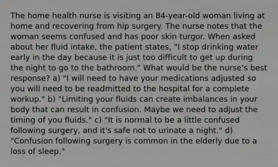 The home health nurse is visiting an 84-year-old woman living at home and recovering from hip surgery. The nurse notes that the woman seems confused and has poor skin turgor. When asked about her fluid intake, the patient states, "I stop drinking water early in the day because it is just too difficult to get up during the night to go to the bathroom." What would be the nurse's best response? a) "I will need to have your medications adjusted so you will need to be readmitted to the hospital for a complete workup." b) "Limiting your fluids can create imbalances in your body that can result in confusion. Maybe we need to adjust the timing of you fluids." c) "It is normal to be a little confused following surgery, and it's safe not to urinate a night." d) "Confusion following surgery is common in the elderly due to a loss of sleep."