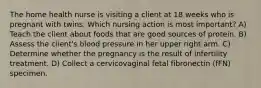 The home health nurse is visiting a client at 18 weeks who is pregnant with twins. Which nursing action is most important? A) Teach the client about foods that are good sources of protein. B) Assess the client's blood pressure in her upper right arm. C) Determine whether the pregnancy is the result of infertility treatment. D) Collect a cervicovaginal fetal fibronectin (fFN) specimen.