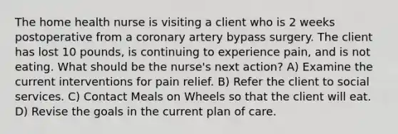 The home health nurse is visiting a client who is 2 weeks postoperative from a coronary artery bypass surgery. The client has lost 10 pounds, is continuing to experience pain, and is not eating. What should be the nurse's next action? A) Examine the current interventions for pain relief. B) Refer the client to social services. C) Contact Meals on Wheels so that the client will eat. D) Revise the goals in the current plan of care.