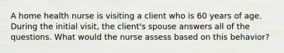 A home health nurse is visiting a client who is 60 years of age. During the initial visit, the client's spouse answers all of the questions. What would the nurse assess based on this behavior?