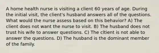 A home health nurse is visiting a client 60 years of age. During the initial visit, the client's husband answers all of the questions. What would the nurse assess based on this behavior? A) The client does not want the nurse to visit. B) The husband does not trust his wife to answer questions. C) The cltient is not able to answer the questions. D) The husband is the dominant member of the family.