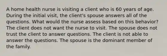 A home health nurse is visiting a client who is 60 years of age. During the initial visit, the client's spouse answers all of the questions. What would the nurse assess based on this behavior? The client does not want the nurse to visit. The spouse does not trust the client to answer questions. The client is not able to answer the questions. The spouse is the dominant member of the family.