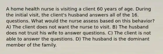 A home health nurse is visiting a client 60 years of age. During the initial visit, the client's husband answers all of the 16. questions. What would the nurse assess based on this behavior? A) The client does not want the nurse to visit. B) The husband does not trust his wife to answer questions. C) The client is not able to answer the questions. D) The husband is the dominant member of the family.