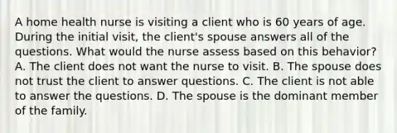 A home health nurse is visiting a client who is 60 years of age. During the initial visit, the client's spouse answers all of the questions. What would the nurse assess based on this behavior? A. The client does not want the nurse to visit. B. The spouse does not trust the client to answer questions. C. The client is not able to answer the questions. D. The spouse is the dominant member of the family.