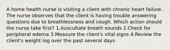 A home health nurse is visiting a client with chronic heart failure. The nurse observes that the client is having trouble answering questions due to breathlessness and cough. Which action should the nurse take first? 1.Auscultate breath sounds 2.Check for peripheral edema 3.Measure the client's vital signs 4.Review the client's weight log over the past several days