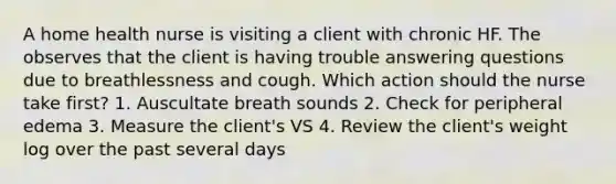 A home health nurse is visiting a client with chronic HF. The observes that the client is having trouble answering questions due to breathlessness and cough. Which action should the nurse take first? 1. Auscultate breath sounds 2. Check for peripheral edema 3. Measure the client's VS 4. Review the client's weight log over the past several days