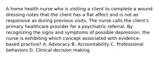 A home health nurse who is visiting a client to complete a wound dressing notes that the client has a flat affect and is not as responsive as during previous visits. The nurse calls the​ client's primary healthcare provider for a psychiatric referral. By recognizing the signs and symptoms of possible​ depression, the nurse is exhibiting which concept associated with​ evidence-based practice? A. Advocacy B. Accountability C. Professional behaviors D. Clinical decision making