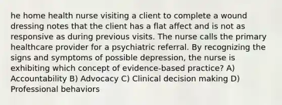 he home health nurse visiting a client to complete a wound dressing notes that the client has a flat affect and is not as responsive as during previous visits. The nurse calls the primary healthcare provider for a psychiatric referral. By recognizing the signs and symptoms of possible depression, the nurse is exhibiting which concept of evidence-based practice? A) Accountability B) Advocacy C) Clinical decision making D) Professional behaviors