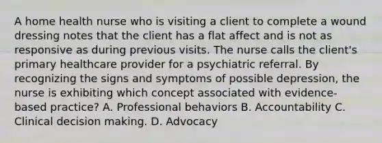 A home health nurse who is visiting a client to complete a wound dressing notes that the client has a flat affect and is not as responsive as during previous visits. The nurse calls the​ client's primary healthcare provider for a psychiatric referral. By recognizing the signs and symptoms of possible​ depression, the nurse is exhibiting which concept associated with​ evidence-based practice? A. Professional behaviors B. Accountability C. Clinical decision making. D. Advocacy