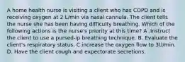 A home health nurse is visiting a client who has COPD and is receiving oxygen at 2 L/min via nasal cannula. The client tells the nurse she has been having difficulty breathing. Which of the following actions is the nurse's priority at this time? A .Instruct the client to use a pursed-ip breathing technique. B. Evaluate the client's respiratory status. C.increase the oxygen flow to 3U/min. D. Have the client cough and expectorate secretions.